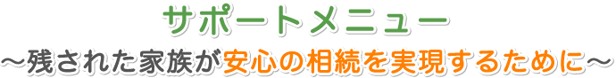 サポートメニュー ～残された家族が安心の相続を実現するために～