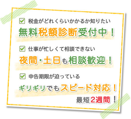 税金がどれくらいかかるか知りたい 無料税額診断受付中！ 仕事が忙しくて相談できない 夜間・土日も相談歓迎！ 申告期限が迫っている ギリギリでもスピード対応！